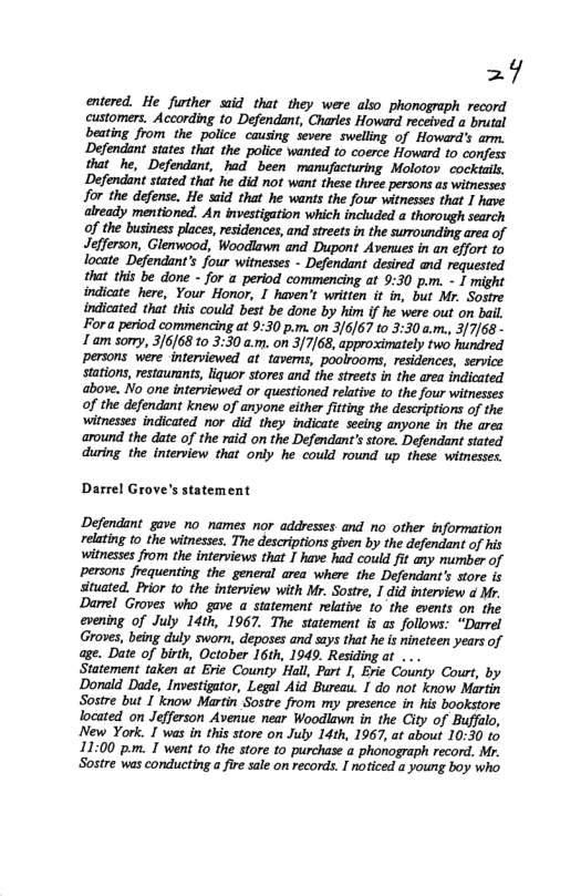 =7  entered. He further siid that they were also phonograph record customers. According to Defendant, Charles Howard received a brutal beating from the police causing severe swelling of Howard’s arm. Defendant states that the police wanted to coerce Howard 10 confess that he, Defendant, had been manufucturing Molotov cockiails, Defendant stated that he did not want these three persons as witnesses for the defense. He said that he wants the four witnesses that I have already mentioned. An investigation which included a thorough search of the business places, residences, and strets in the surounding area of Jefferson, Glenwood, Woodlawn and Dupont Aveues in an effort to locate Defendant’s four witnesses - Defendant desired and requested that this be done - for a period commencing at 9:30 p.m. - I might indicate here, Your Honor, I haven’t written it in, but Mr. Sostre indicated that this could best be done by him if he were out on bail. Fora period commencing at 9:30 p.m. on 3/6/67 to 3:30 a.m., 3/7/68- 1 am sorry, 3/6]68 0 3:30 a.m. on 3/7/68, approximately two hundred persons were -interviewed at taverns, poolrooms, residences, service stations, restaurants, liquor stores and the streets in the area indicated above. No one interviewed or questioned relative o the four witnesses of the defendant knew of anyone either fitting the descriptions of the witnesses indicated nor did  they indicate seeing anyone in the area around the date of the raid on the Defendant’s store. Defendant stated during. the interview that only he could round up these witnesses.  Darrel Grove’s statement  Defendant gave no names nor addresses and no other information relating to the witnesses. The descriptions given by the defendant of his witnesses from the interviews that I have had could fit any number of persons frequenting the general area where the Defendant’s store is situated, Prior to_the interview with Mr. Sostre, I did interview d Mr. Darrel Groves who gave a statement relative 1o the events on the evening of July 14th, 1967. The statement is as follows: “Darrel Groves, being duly sworn, deposes and says that he is nineteen years of age. Date of birth, October 16th, 1949. Residing at ...  Statement taken at Erie County Hall, Part 1, Erie County Court, by Dorald Dade, Investigator, Legal Aid Bureau. I do not know Martin Sostre but 1 know Martin Sostre from my presence in his bookstore located on Jefferson Avenue near Woodlawn in the City of Buffalo, New York. I was in this store on July 14th, 1967, at about 10:30 to 11:00 p.m. I went o the store to purchase  phonograph record. Mr. Sostre was conducting a fire sale on records. I noticed a young boy who 